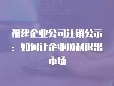 福建企業公司注銷公示：如何讓企業順利退出市場