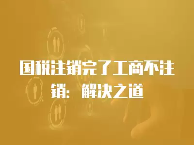 國稅注銷完了工商不注銷：解決之道