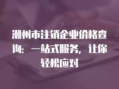 潮州市注銷企業價格查詢：一站式服務，讓你輕松應對