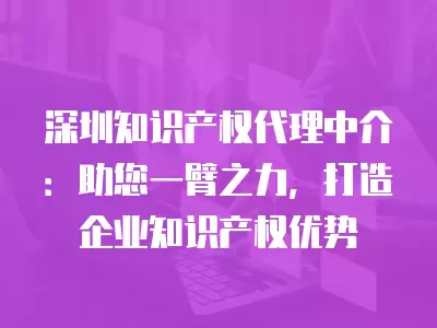 深圳知識產(chǎn)權(quán)代理中介：助您一臂之力，打造企業(yè)知識產(chǎn)權(quán)優(yōu)勢