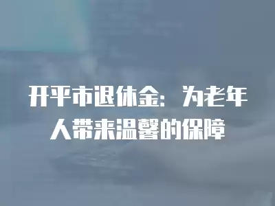 開平市退休金：為老年人帶來溫馨的保障