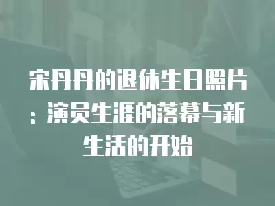 宋丹丹的退休生日照片: 演員生涯的落幕與新生活的開始