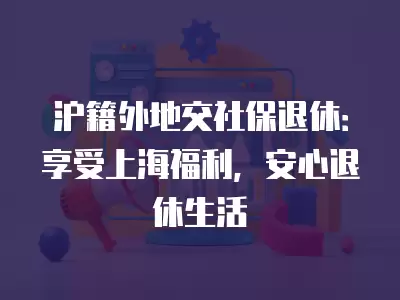 滬籍外地交社保退休：享受上海福利，安心退休生活