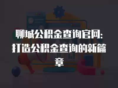 聊城公積金查詢官網：打造公積金查詢的新篇章