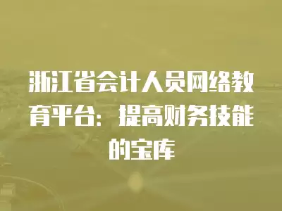 浙江省會計人員網(wǎng)絡(luò)教育平臺：提高財務(wù)技能的寶庫