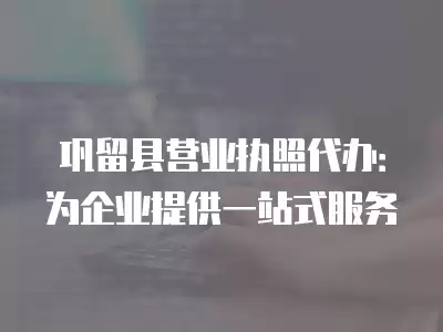 鞏留縣營業執照代辦：為企業提供一站式服務