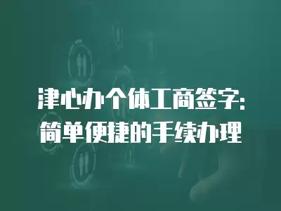 津心辦個體工商簽字: 簡單便捷的手續(xù)辦理