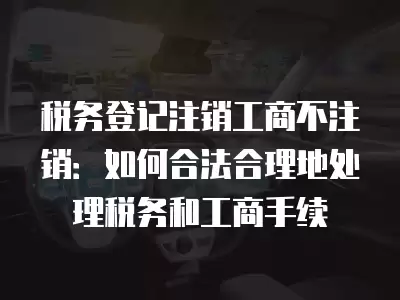 稅務登記注銷工商不注銷：如何合法合理地處理稅務和工商手續