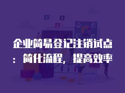 企業簡易登記注銷試點：簡化流程，提高效率