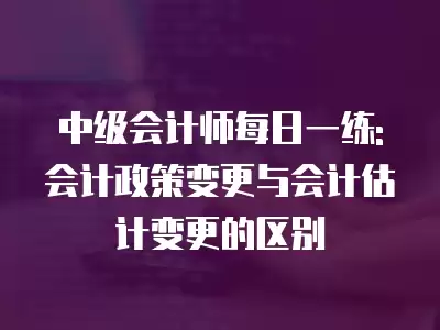 中級會計師每日一練:會計政策變更與會計估計變更的區別