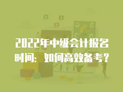 2022年中級會計報名時間：如何高效備考？