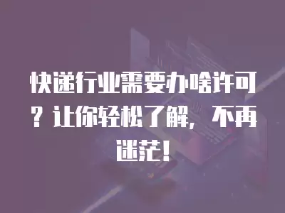 快遞行業(yè)需要辦啥許可？讓你輕松了解，不再迷茫！