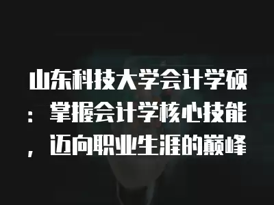 山東科技大學會計學碩：掌握會計學核心技能，邁向職業生涯的巔峰