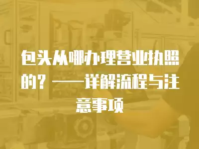 包頭從哪辦理營業執照的？——詳解流程與注意事項