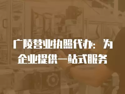 廣陵營業執照代辦：為企業提供一站式服務