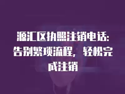 源匯區執照注銷電話：告別繁瑣流程，輕松完成注銷