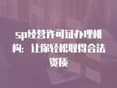 sp經營許可證辦理機構：讓你輕松取得合法資質