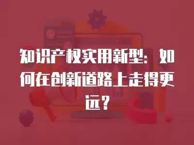 知識產權實用新型：如何在創新道路上走得更遠？