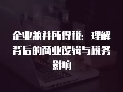 企業兼并所得稅：理解背后的商業邏輯與稅務影響