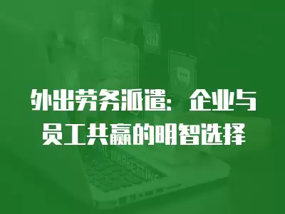 外出勞務(wù)派遣：企業(yè)與員工共贏的明智選擇