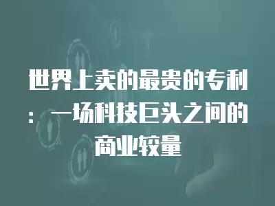 世界上賣(mài)的最貴的專(zhuān)利：一場(chǎng)科技巨頭之間的商業(yè)較量