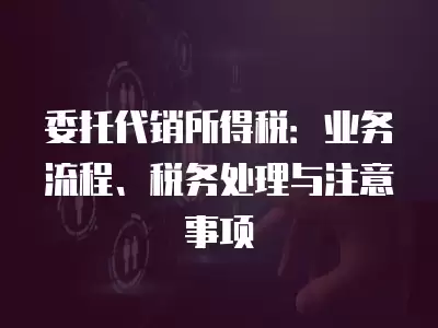 委托代銷所得稅：業務流程、稅務處理與注意事項