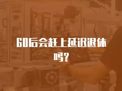 60后會趕上延遲退休嗎？