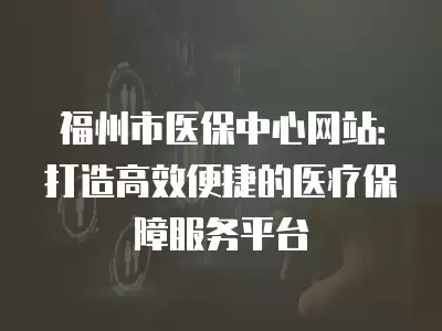 福州市醫(yī)保中心網(wǎng)站：打造高效便捷的醫(yī)療保障服務平臺