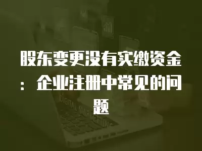 股東變更沒(méi)有實(shí)繳資金：企業(yè)注冊(cè)中常見(jiàn)的問(wèn)題