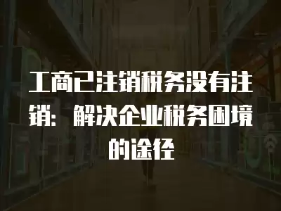 工商已注銷稅務沒有注銷：解決企業稅務困境的途徑