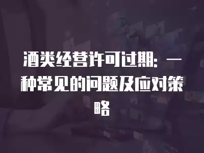 酒類經營許可過期: 一種常見的問題及應對策略