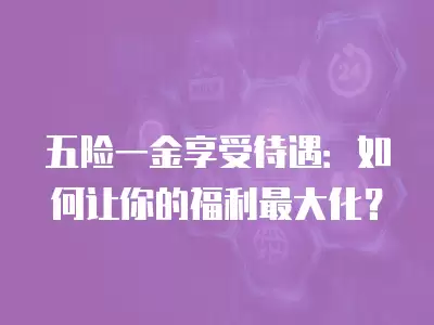 五險一金享受待遇：如何讓你的福利最大化？