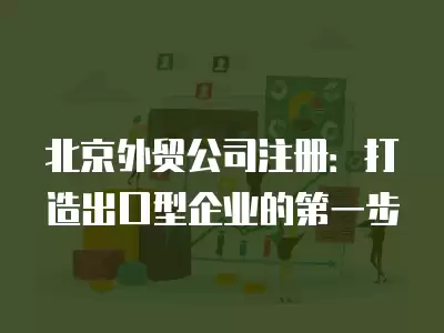 北京外貿(mào)公司注冊(cè)：打造出口型企業(yè)的第一步