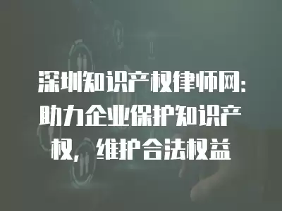 深圳知識產權律師網：助力企業保護知識產權，維護合法權益