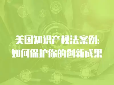 美國知識產權法案例：如何保護你的創新成果