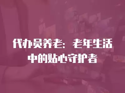 代辦員養老：老年生活中的貼心守護者