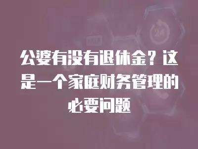 公婆有沒有退休金？這是一個家庭財務管理的必要問題