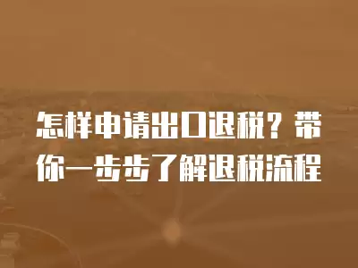 怎樣申請出口退稅？帶你一步步了解退稅流程