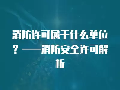 消防許可屬于什么單位？——消防安全許可解析