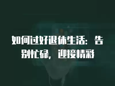 如何過好退休生活：告別忙碌，迎接精彩