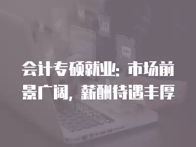 會計專碩就業: 市場前景廣闊, 薪酬待遇豐厚