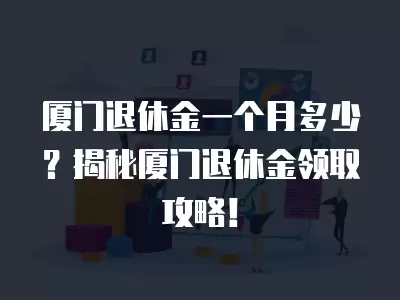 廈門退休金一個月多少？揭秘廈門退休金領(lǐng)取攻略！