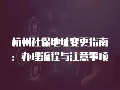 杭州社保地址變更指南：辦理流程與注意事項