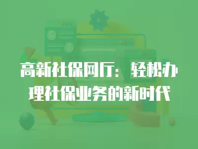 高新社保網(wǎng)廳：輕松辦理社保業(yè)務的新時代