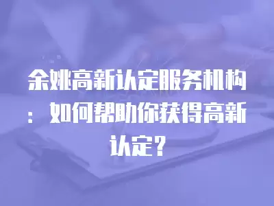 余姚高新認定服務機構：如何幫助你獲得高新認定？