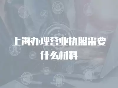 上海辦理營業執照需要什么材料