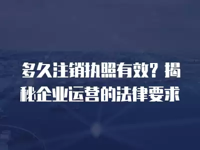 多久注銷執(zhí)照有效？揭秘企業(yè)運(yùn)營(yíng)的法律要求