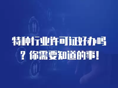 特種行業(yè)許可證好辦嗎？你需要知道的事！