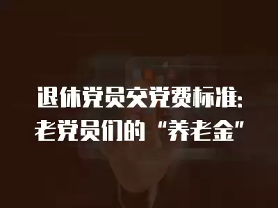 退休黨員交黨費標準：老黨員們的“養老金”