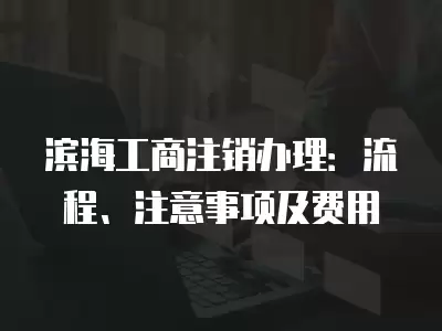 濱海工商注銷辦理：流程、注意事項及費用